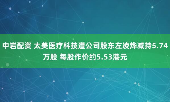 中岩配资 太美医疗科技遭公司股东左凌烨减持5.74万股 每股作价约5.53港元
